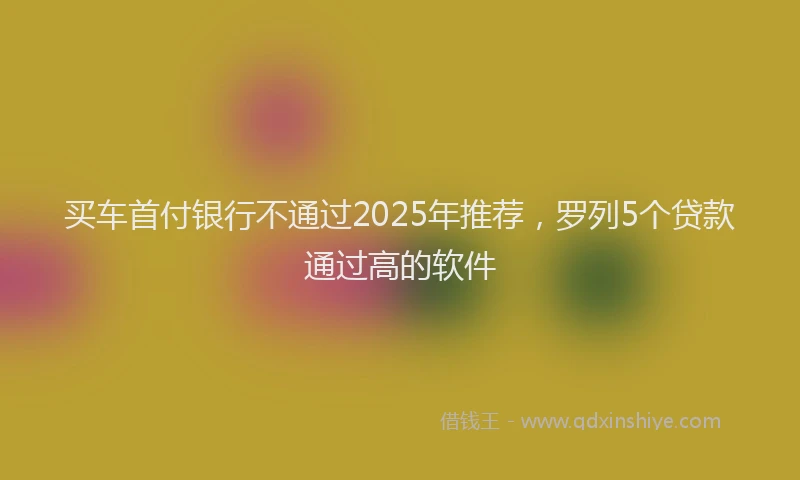 买车首付银行不通过2025年推荐，罗列5个贷款通过高的软件