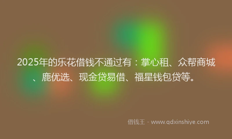 2025年的乐花借钱不通过有：掌心租、众帮商城、鹿优选、现金贷易借、福星钱包贷等。