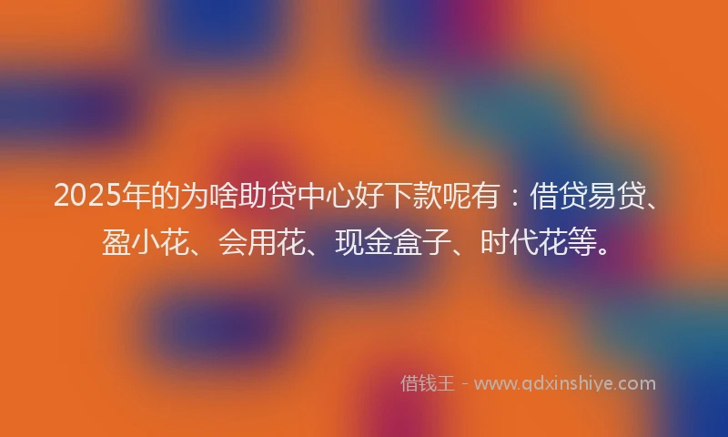 2025年的为啥助贷中心好下款呢有：借贷易贷、盈小花、会用花、现金盒子、时代花等。