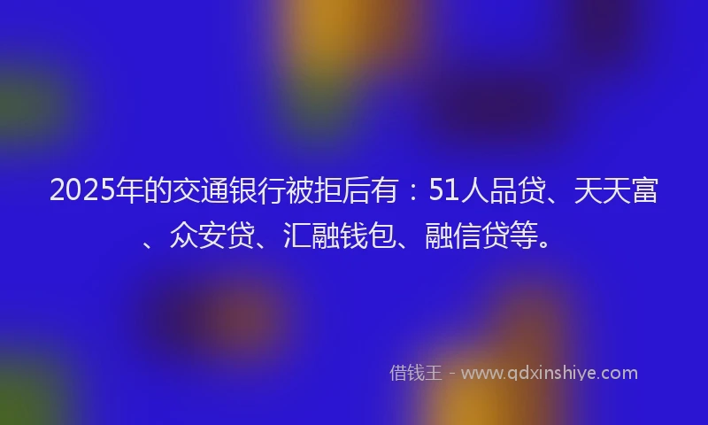 2025年的交通银行被拒后有：51人品贷、天天富、众安贷、汇融钱包、融信贷等。