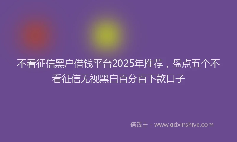 不看征信黑户借钱平台2025年推荐，盘点五个不看征信无视黑白百分百下款口子