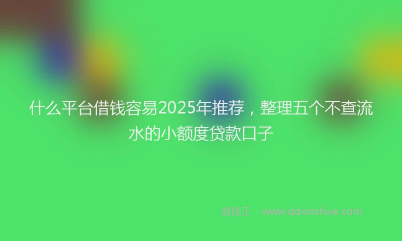 什么平台借钱容易2025年推荐，整理五个不查流水的小额度贷款口子