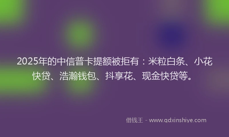 2025年的中信普卡提额被拒有：米粒白条、小花快贷、浩瀚钱包、抖享花、现金快贷等。