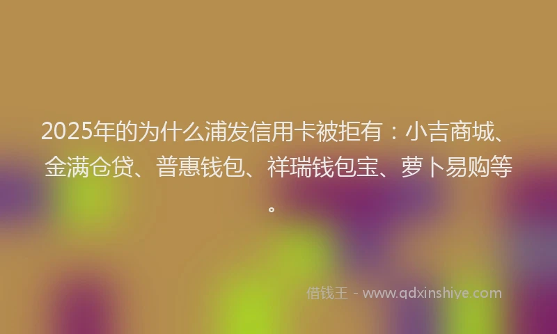 2025年的为什么浦发信用卡被拒有：小吉商城、金满仓贷、普惠钱包、祥瑞钱包宝、萝卜易购等。
