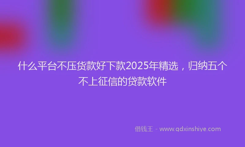 什么平台不压货款好下款2025年精选，归纳五个不上征信的贷款软件