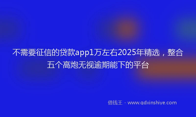 不需要征信的贷款app1万左右2025年精选，整合五个高炮无视逾期能下的平台