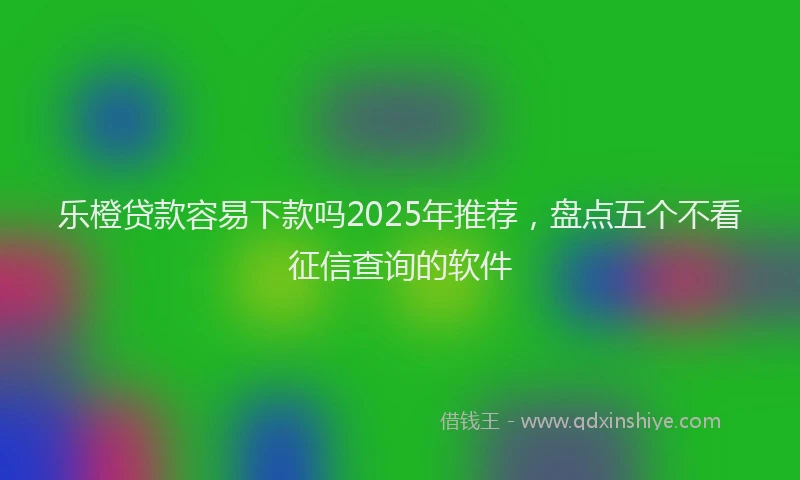 乐橙贷款容易下款吗2025年推荐，盘点五个不看征信查询的软件