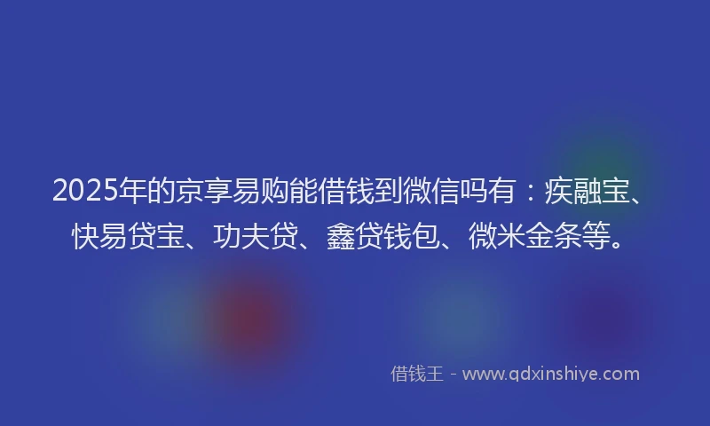 2025年的京享易购能借钱到微信吗有：疾融宝、快易贷宝、功夫贷、鑫贷钱包、微米金条等。