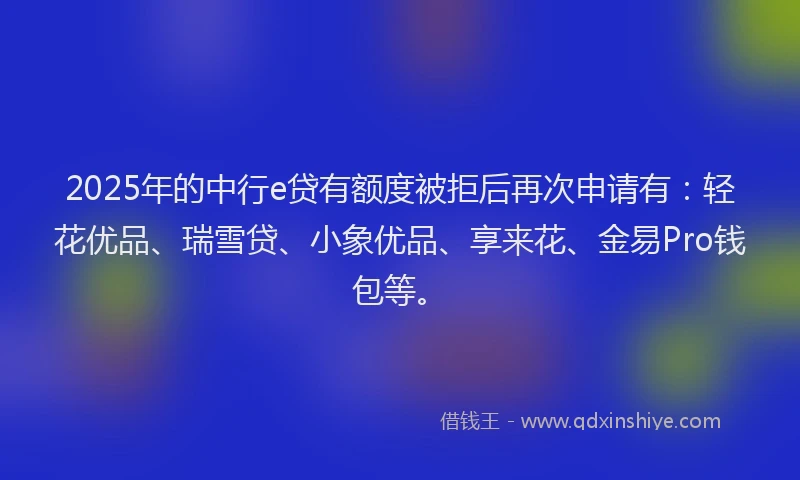 2025年的中行e贷有额度被拒后再次申请有：轻花优品、瑞雪贷、小象优品、享来花、金易Pro钱包等。