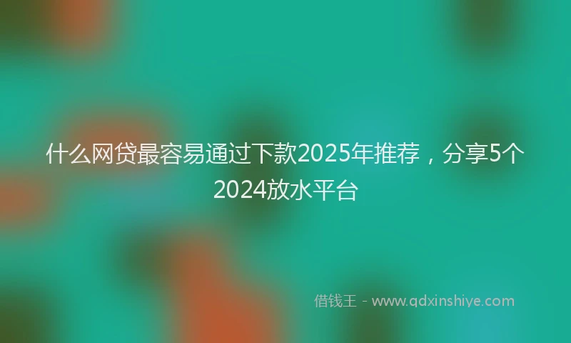 什么网贷最容易通过下款2025年推荐，分享5个2024放水平台