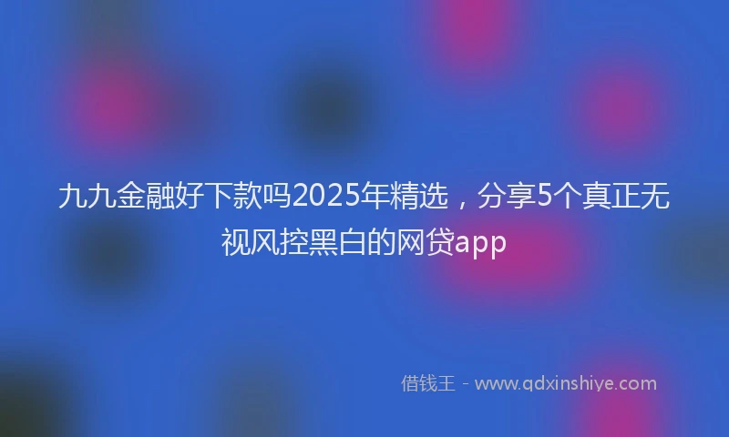九九金融好下款吗2025年精选，分享5个真正无视风控黑白的网贷app