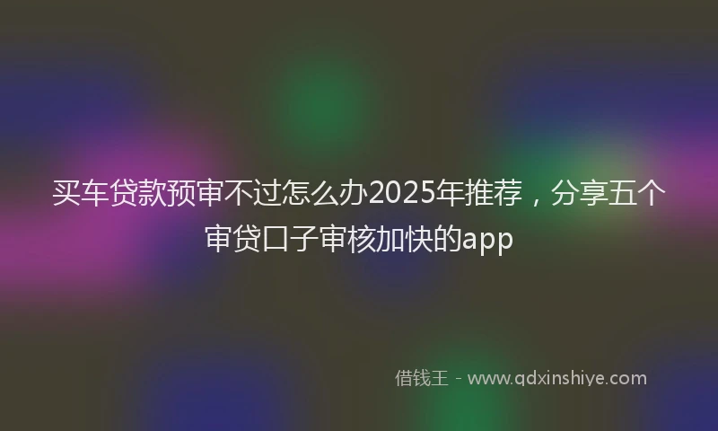 买车贷款预审不过怎么办2025年推荐，分享五个审贷口子审核加快的app