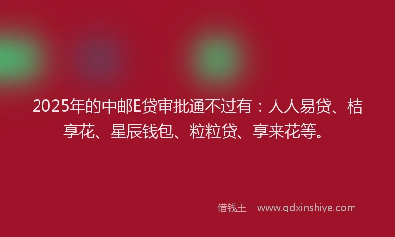 2025年的中邮E贷审批通不过有：人人易贷、桔享花、星辰钱包、粒粒贷、享来花等。