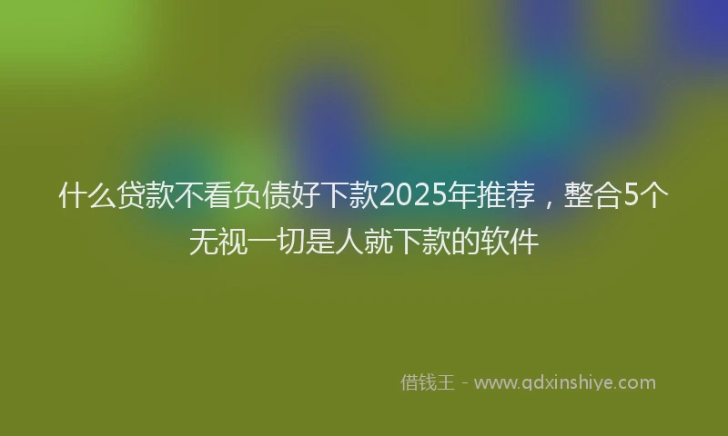 什么贷款不看负债好下款2025年推荐，整合5个无视一切是人就下款的软件
