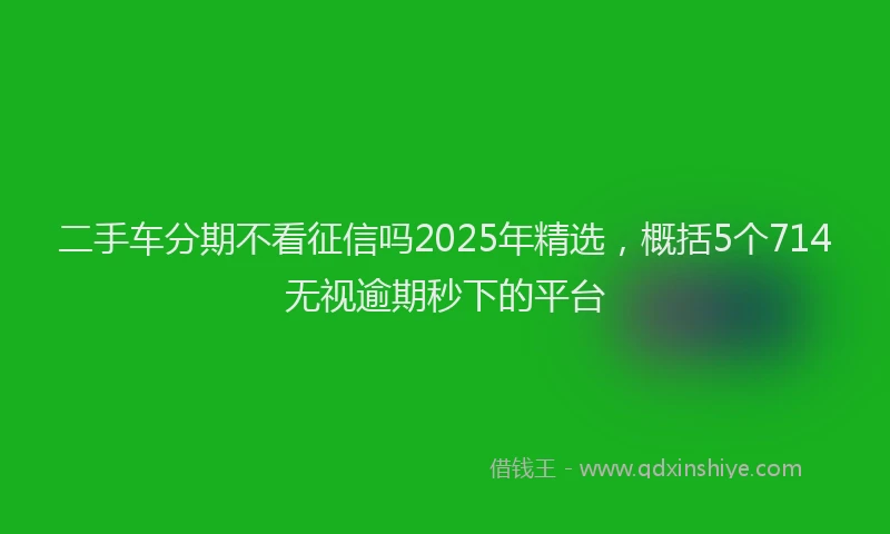 二手车分期不看征信吗2025年精选，概括5个714无视逾期秒下的平台