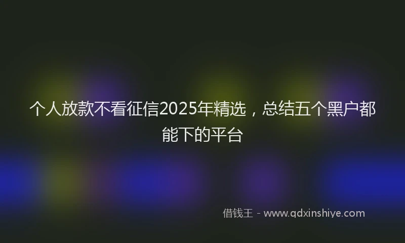 个人放款不看征信2025年精选，总结五个黑户都能下的平台