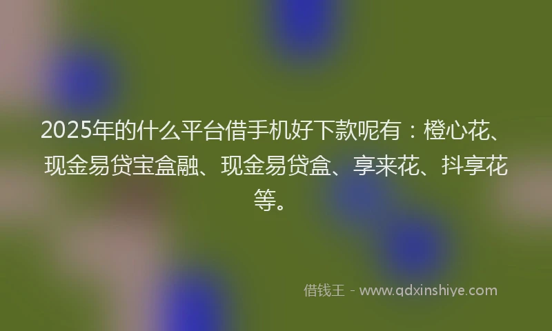 2025年的什么平台借手机好下款呢有：橙心花、现金易贷宝盒融、现金易贷盒、享来花、抖享花等。