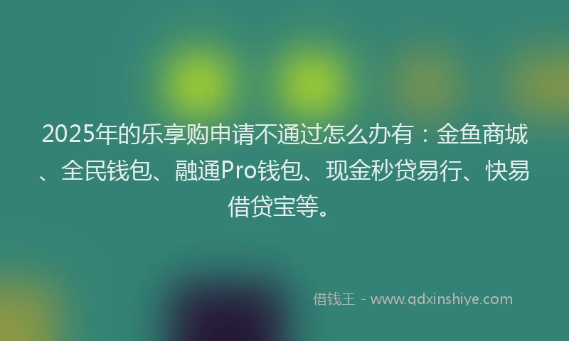 2025年的乐享购申请不通过怎么办有：金鱼商城、全民钱包、融通Pro钱包、现金秒贷易行、快易借贷宝等。