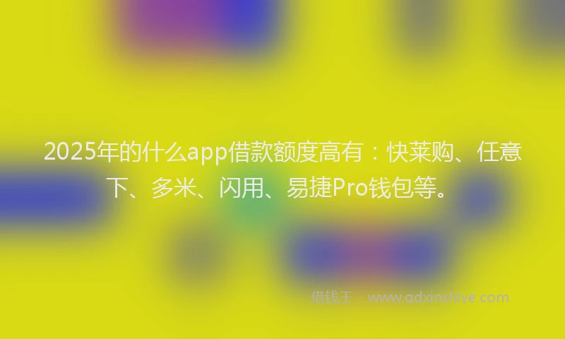 2025年的什么app借款额度高有：快莱购、任意下、多米、闪用、易捷Pro钱包等。