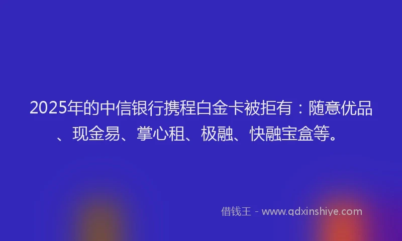 2025年的中信银行携程白金卡被拒有：随意优品、现金易、掌心租、极融、快融宝盒等。