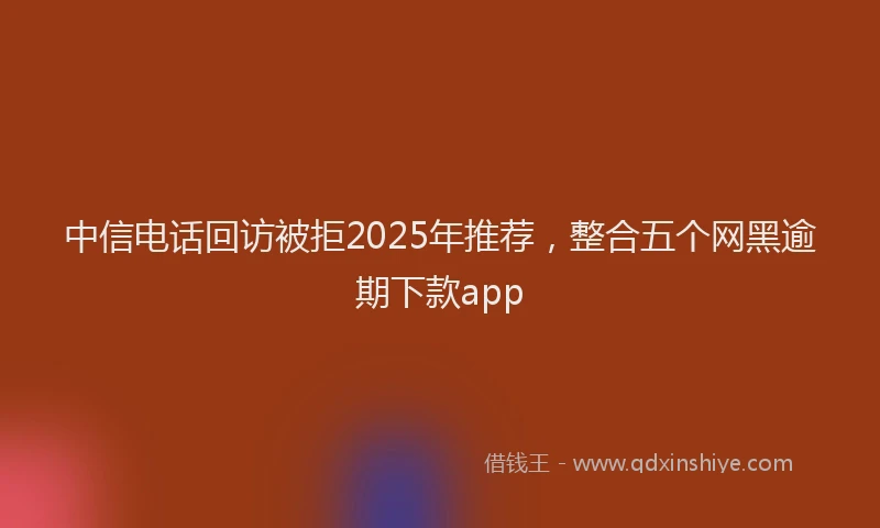 中信电话回访被拒2025年推荐，整合五个网黑逾期下款app
