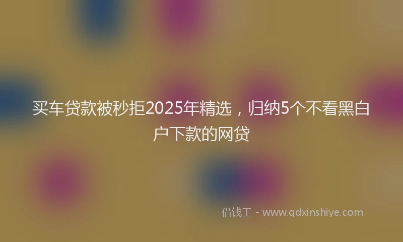 买车贷款被秒拒2025年精选，归纳5个不看黑白户下款的网贷