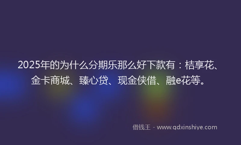 2025年的为什么分期乐那么好下款有：桔享花、金卡商城、臻心贷、现金侠借、融e花等。