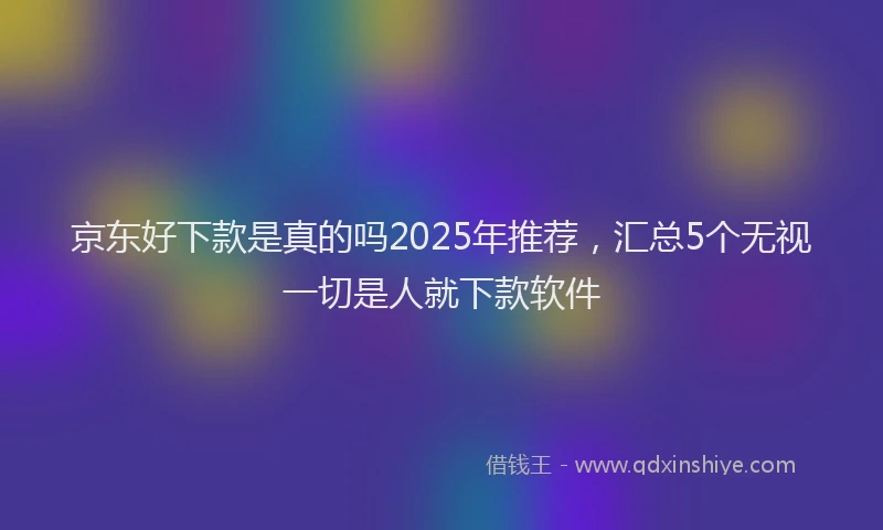 京东好下款是真的吗2025年推荐，汇总5个无视一切是人就下款软件