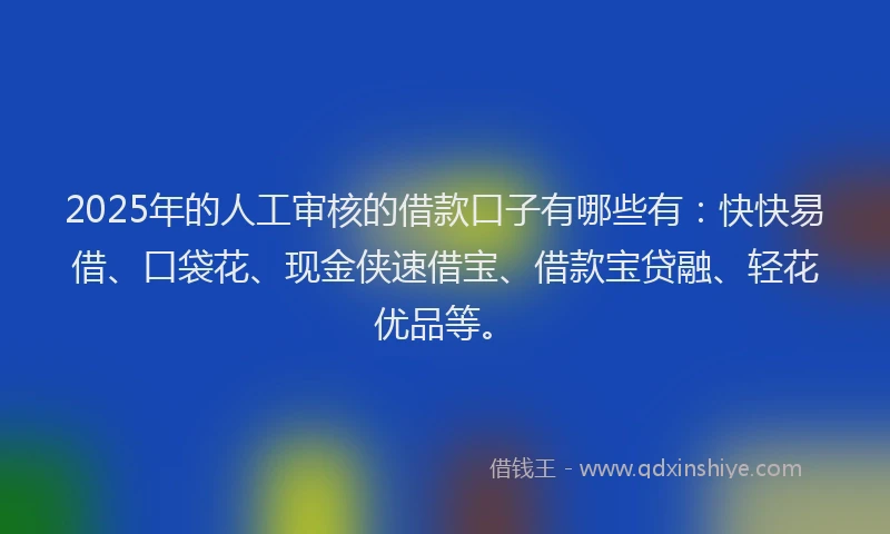 2025年的人工审核的借款口子有哪些有：快快易借、口袋花、现金侠速借宝、借款宝贷融、轻花优品等。