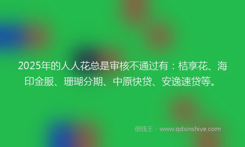 2025年的人人花总是审核不通过有：桔享花、海印金服、珊瑚分期、中原快贷、安逸速贷等。