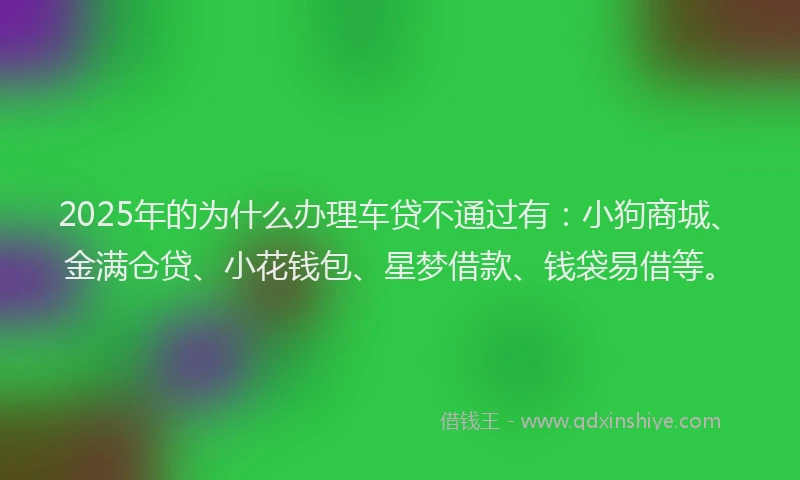 2025年的为什么办理车贷不通过有：小狗商城、金满仓贷、小花钱包、星梦借款、钱袋易借等。
