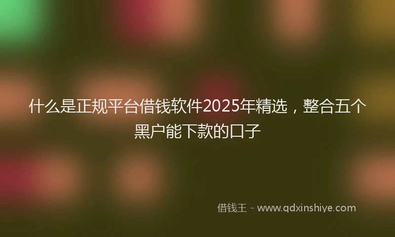 什么是正规平台借钱软件2025年精选，整合五个黑户能下款的口子