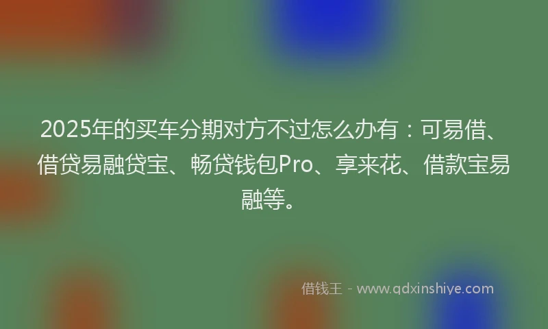 2025年的买车分期对方不过怎么办有：可易借、借贷易融贷宝、畅贷钱包Pro、享来花、借款宝易融等。