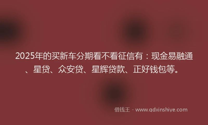 2025年的买新车分期看不看征信有：现金易融通、星贷、众安贷、星辉贷款、正好钱包等。