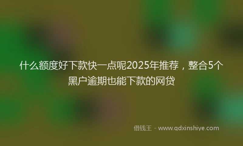 什么额度好下款快一点呢2025年推荐，整合5个黑户逾期也能下款的网贷
