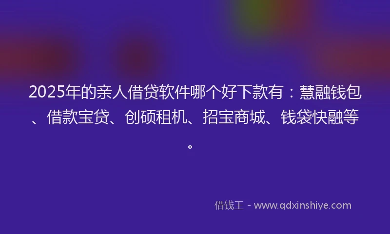 2025年的亲人借贷软件哪个好下款有：慧融钱包、借款宝贷、创硕租机、招宝商城、钱袋快融等。