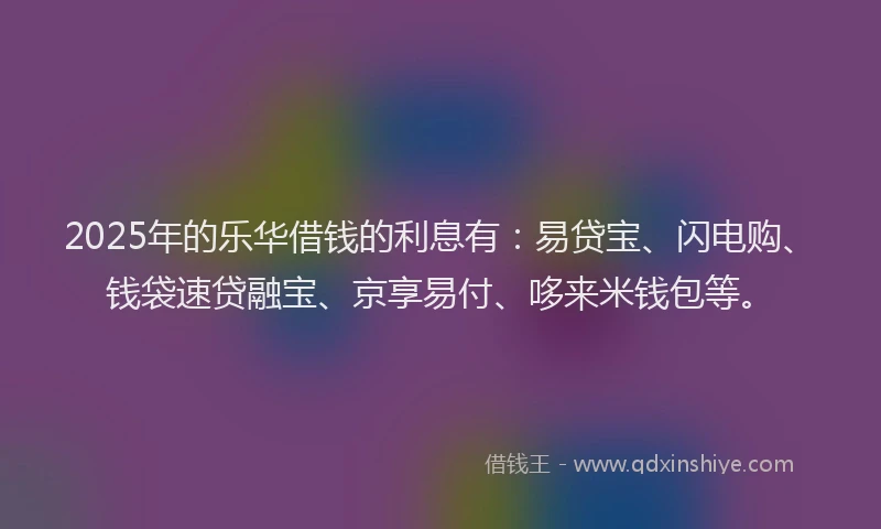 2025年的乐华借钱的利息有：易贷宝、闪电购、钱袋速贷融宝、京享易付、哆来米钱包等。