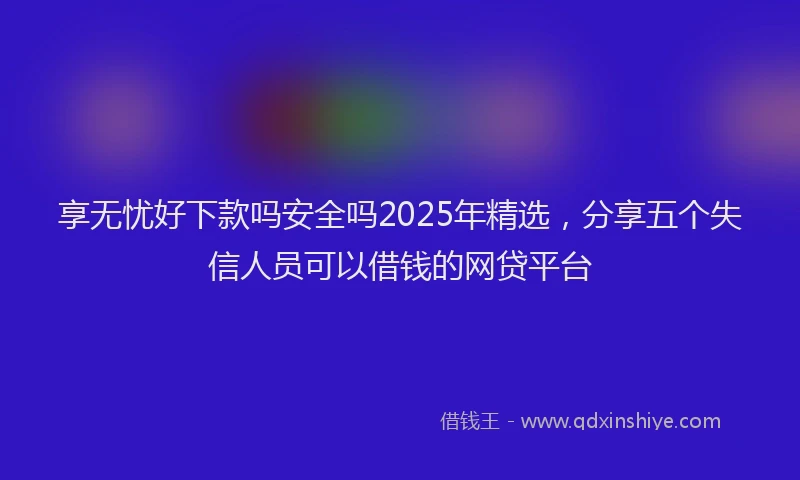 享无忧好下款吗安全吗2025年精选，分享五个失信人员可以借钱的网贷平台