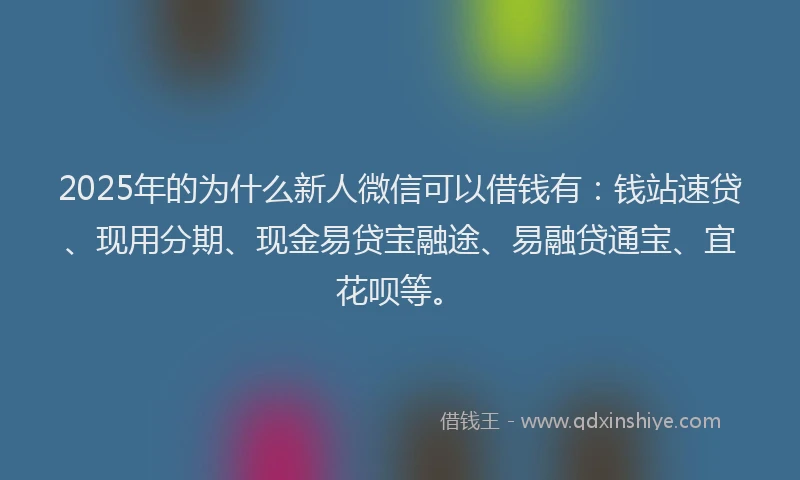 2025年的为什么新人微信可以借钱有：钱站速贷、现用分期、现金易贷宝融途、易融贷通宝、宜花呗等。