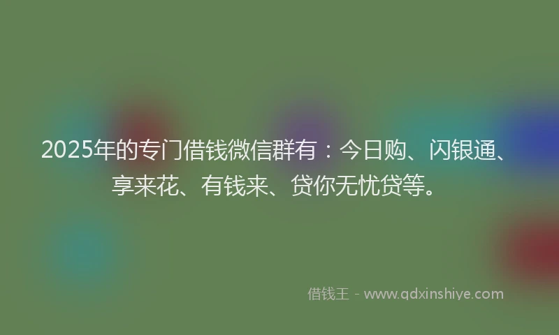 2025年的专门借钱微信群有：今日购、闪银通、享来花、有钱来、贷你无忧贷等。