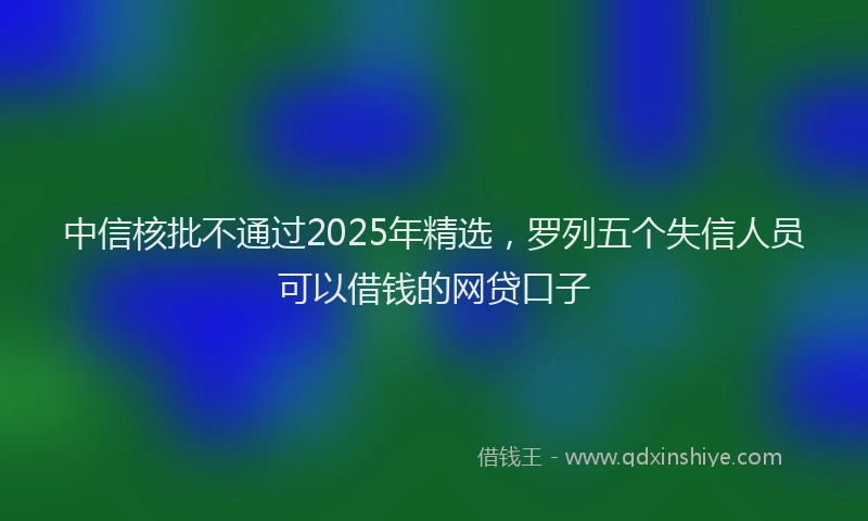 中信核批不通过2025年精选，罗列五个失信人员可以借钱的网贷口子