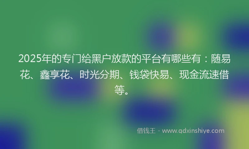 2025年的专门给黑户放款的平台有哪些有：随易花、鑫享花、时光分期、钱袋快易、现金流速借等。