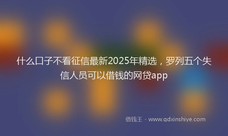 什么口子不看征信最新2025年精选，罗列五个失信人员可以借钱的网贷app
