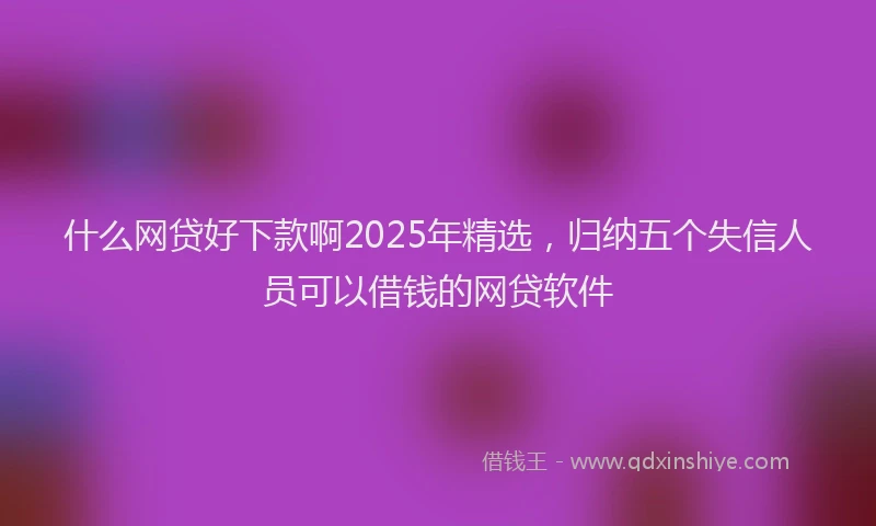 什么网贷好下款啊2025年精选，归纳五个失信人员可以借钱的网贷软件