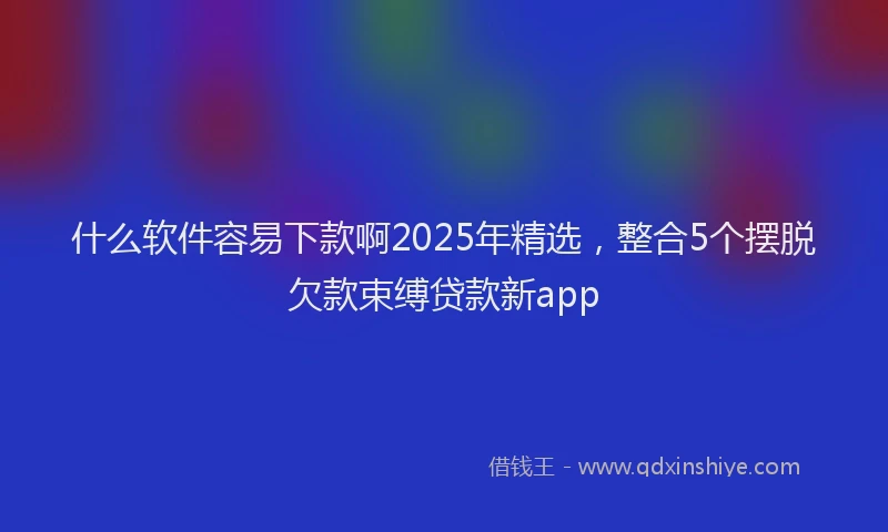 什么软件容易下款啊2025年精选，整合5个摆脱欠款束缚贷款新app