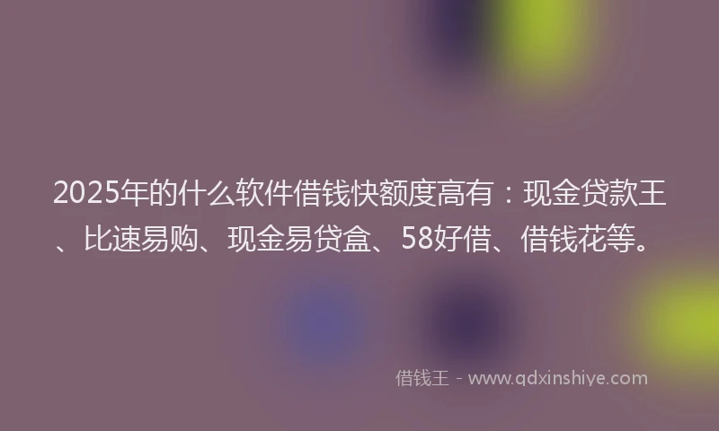2025年的什么软件借钱快额度高有：现金贷款王、比速易购、现金易贷盒、58好借、借钱花等。