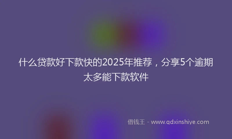 什么贷款好下款快的2025年推荐，分享5个逾期太多能下款软件