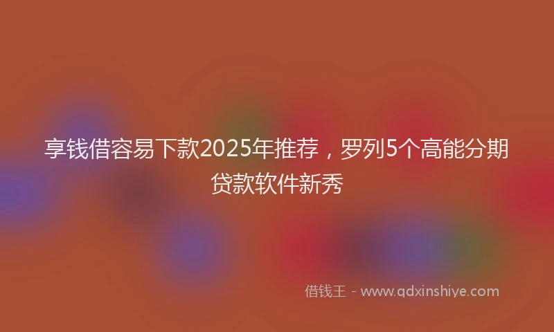 享钱借容易下款2025年推荐，罗列5个高能分期贷款软件新秀
