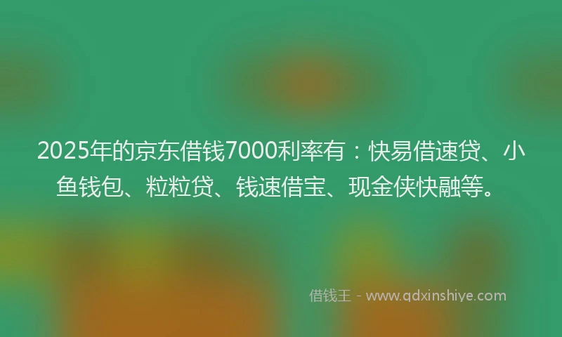 2025年的京东借钱7000利率有：快易借速贷、小鱼钱包、粒粒贷、钱速借宝、现金侠快融等。
