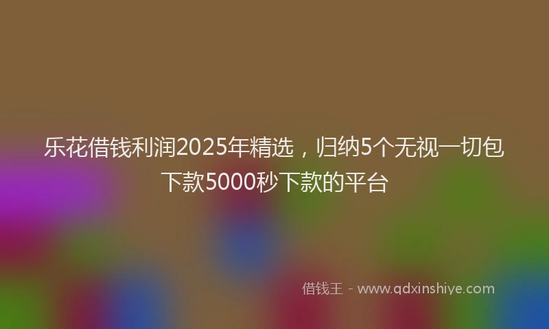 乐花借钱利润2025年精选，归纳5个无视一切包下款5000秒下款的平台